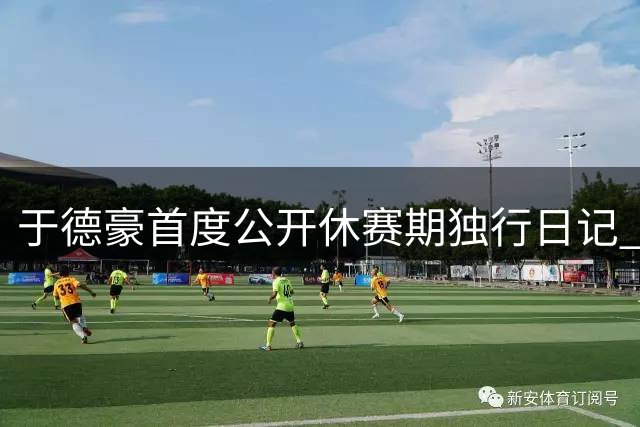 于德豪首度公开休赛期独行日记 豪宅私密生活首曝光